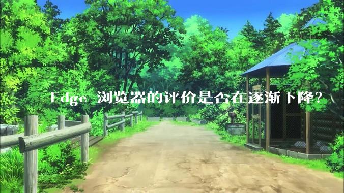 Edge 浏览器的评价是否在逐渐下降？
