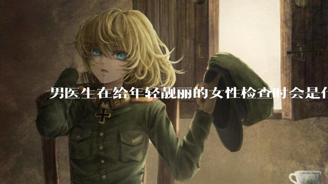 男医生在给年轻靓丽的女性检查时会是什么心态？